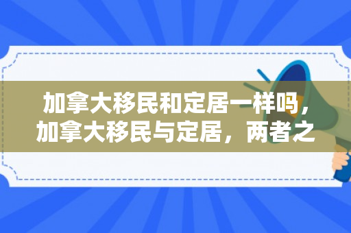 加拿大移民和定居一样吗，加拿大移民与定居，两者之间的异同与深度解析