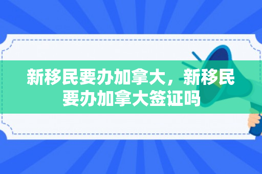 新移民要办加拿大，新移民要办加拿大签证吗