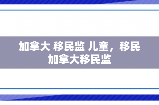 加拿大 移民监 儿童，移民加拿大移民监