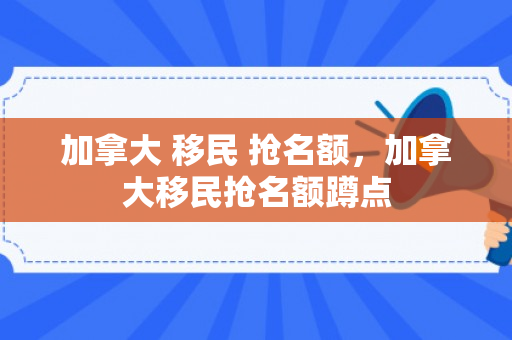 加拿大 移民 抢名额，加拿大移民抢名额蹲点