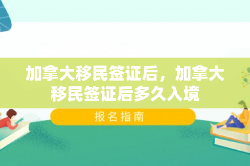 加拿大移民签证后，加拿大移民签证后多久入境