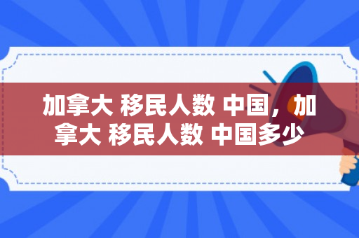 加拿大 移民人数 中国，加拿大 移民人数 中国多少