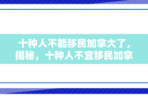 十种人不能移民加拿大了，揭秘，十种人不宜移民加拿大