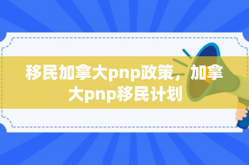 移民加拿大pnp政策，加拿大pnp移民计划