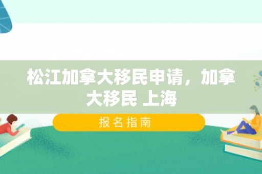 松江加拿大移民申请，加拿大移民 上海