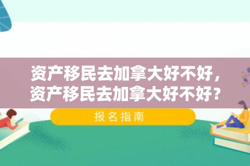 资产移民去加拿大好不好，资产移民去加拿大好不好？全面解读移民加拿大的利弊