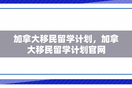加拿大移民留学计划，加拿大移民留学计划官网