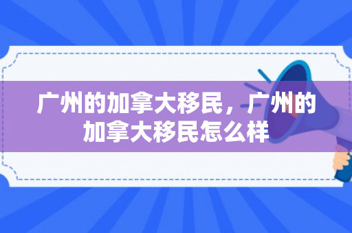 广州的加拿大移民，广州的加拿大移民怎么样