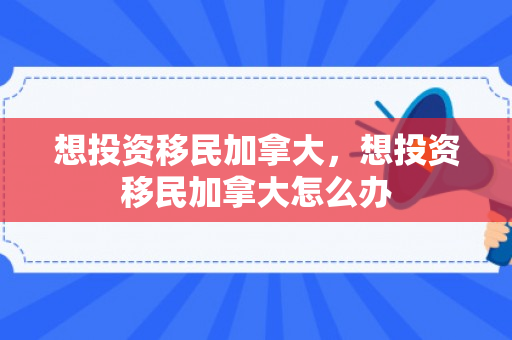 想投资移民加拿大，想投资移民加拿大怎么办