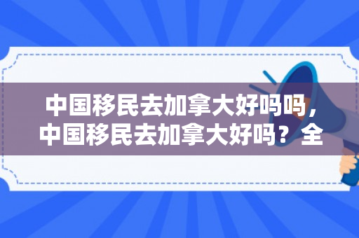 中国移民去加拿大好吗吗，中国移民去加拿大好吗？全面解析移民加拿大的利弊
