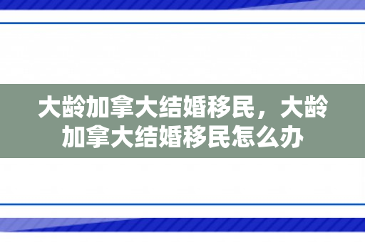 大龄加拿大结婚移民，大龄加拿大结婚移民怎么办