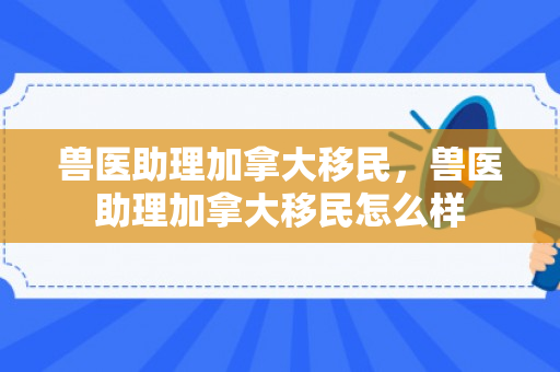 兽医助理加拿大移民，兽医助理加拿大移民怎么样