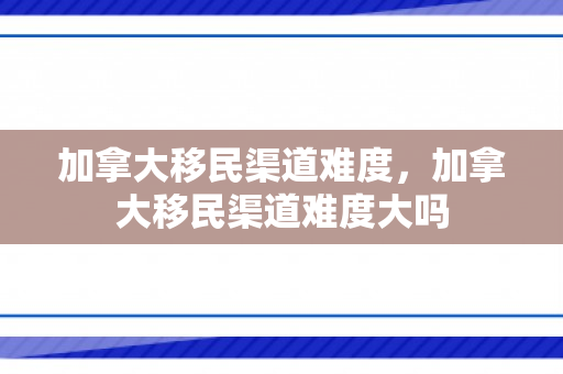 加拿大移民渠道难度，加拿大移民渠道难度大吗