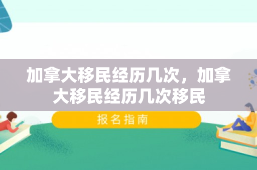 加拿大移民经历几次，加拿大移民经历几次移民