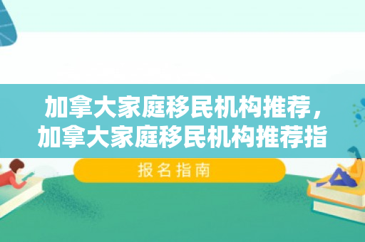 加拿大家庭移民机构推荐，加拿大家庭移民机构推荐指南