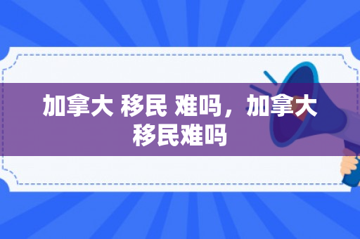 加拿大 移民 难吗，加拿大移民难吗