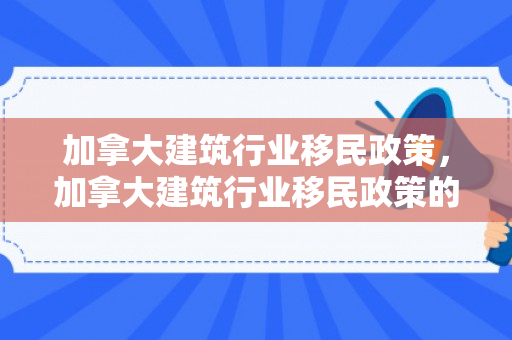 加拿大建筑行业移民政策，加拿大建筑行业移民政策的深度解读