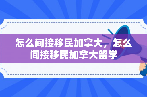 怎么间接移民加拿大，怎么间接移民加拿大留学