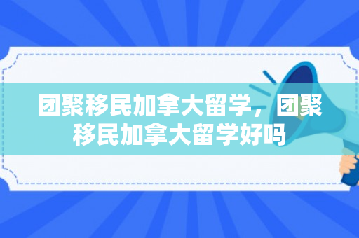 团聚移民加拿大留学，团聚移民加拿大留学好吗