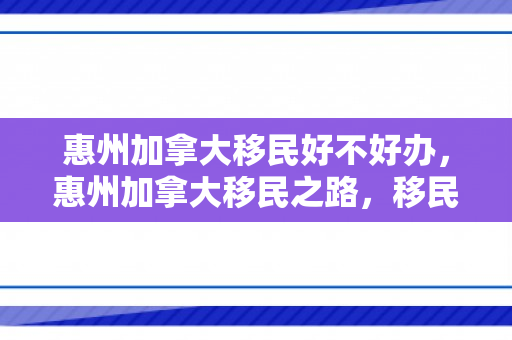 惠州加拿大移民好不好办，惠州加拿大移民之路，移民申请好不好办？