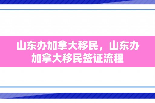 山东办加拿大移民，山东办加拿大移民签证流程