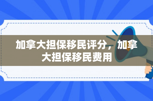 加拿大担保移民评分，加拿大担保移民费用