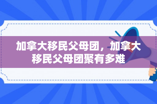 加拿大移民父母团，加拿大移民父母团聚有多难