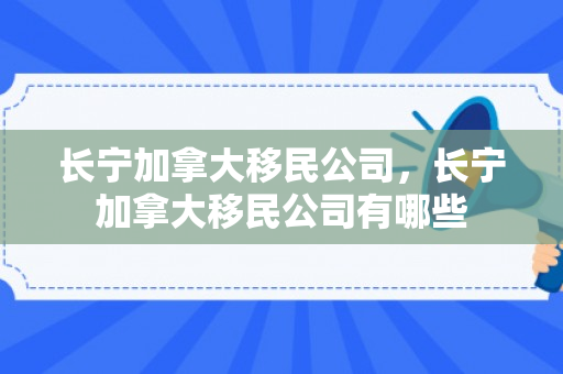 长宁加拿大移民公司，长宁加拿大移民公司有哪些