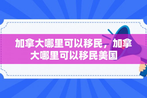 加拿大哪里可以移民，加拿大哪里可以移民美国