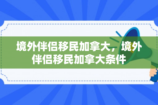 境外伴侣移民加拿大，境外伴侣移民加拿大条件