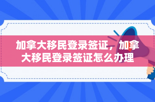 加拿大移民登录签证，加拿大移民登录签证怎么办理