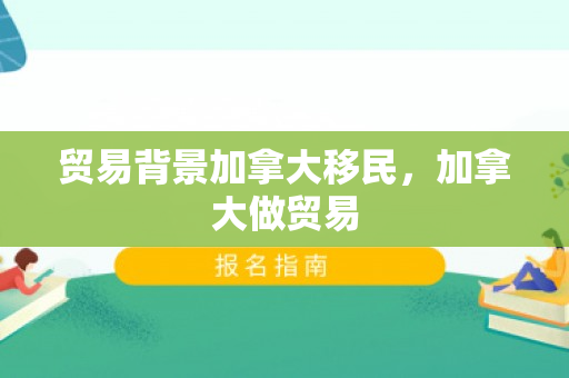 贸易背景加拿大移民，加拿大做贸易