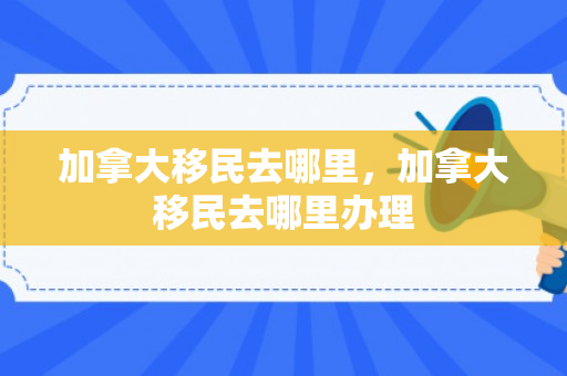 加拿大移民去哪里，加拿大移民去哪里办理