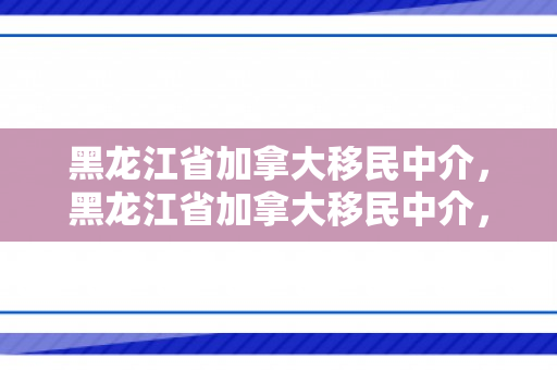 黑龙江省加拿大移民中介，黑龙江省加拿大移民中介，探索移民之路的新起点
