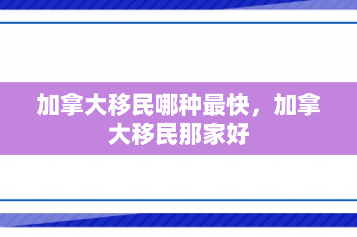 加拿大移民哪种最快，加拿大移民那家好