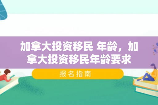 加拿大投资移民 年龄，加拿大投资移民年龄要求