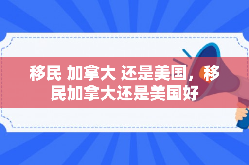 移民 加拿大 还是美国，移民加拿大还是美国好