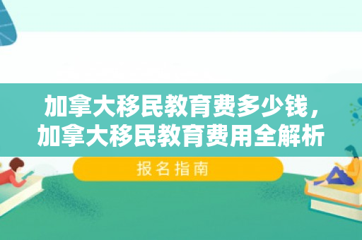 加拿大移民教育费多少钱，加拿大移民教育费用全解析