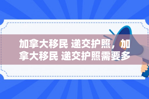 加拿大移民 递交护照，加拿大移民 递交护照需要多久