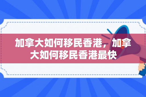 加拿大如何移民香港，加拿大如何移民香港最快