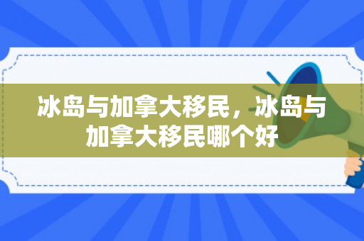冰岛与加拿大移民，冰岛与加拿大移民哪个好