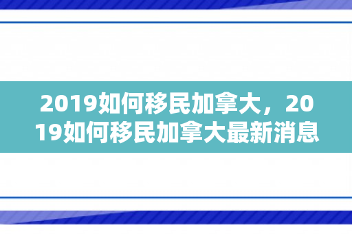 2019如何移民加拿大，2019如何移民加拿大最新消息