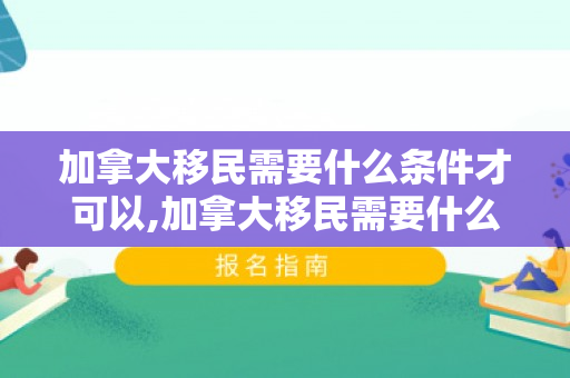 加拿大移民需要什么条件才可以,加拿大移民需要什么条件才可以移民