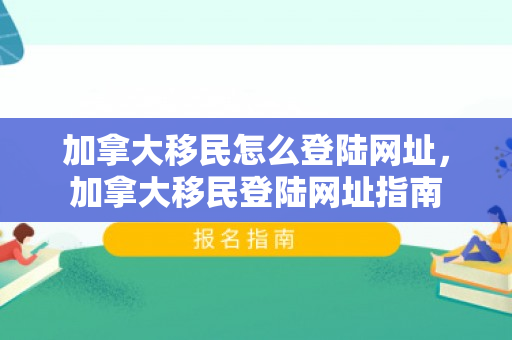 加拿大移民怎么登陆网址，加拿大移民登陆网址指南