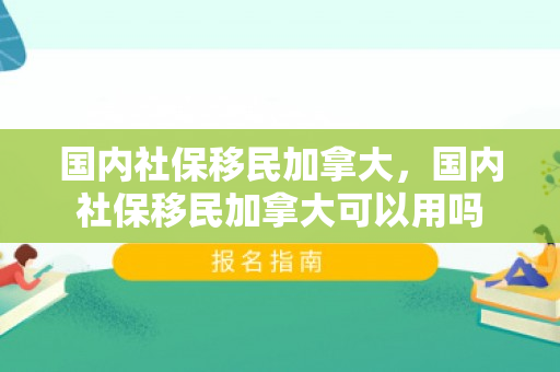 国内社保移民加拿大，国内社保移民加拿大可以用吗
