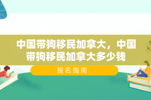 中国带狗移民加拿大，中国带狗移民加拿大多少钱
