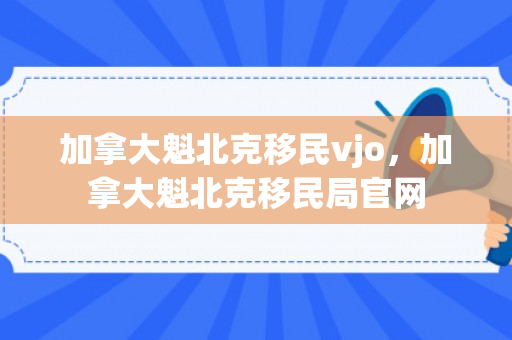 加拿大魁北克移民vjo，加拿大魁北克移民局官网