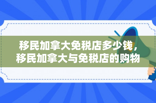 移民加拿大免税店多少钱，移民加拿大与免税店的购物花费解析
