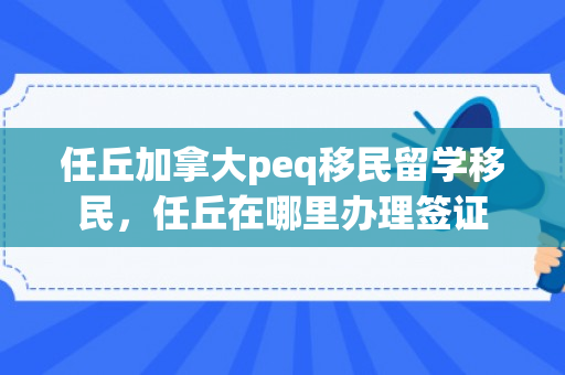 任丘加拿大peq移民留学移民，任丘在哪里办理签证