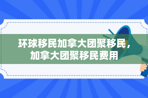 环球移民加拿大团聚移民，加拿大团聚移民费用
